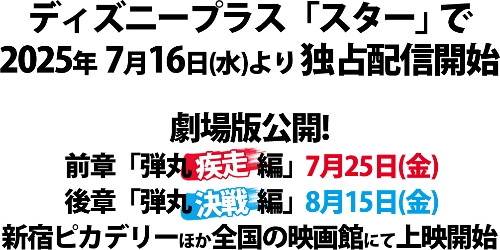 「ディズニープラス「スター」で2025年7月16日（水）より独占配信開始」＆劇場版公開！
			前章「弾丸疾走編」7.25/後章「弾丸決戦編」8.15
			新宿ピカデリーほか全国の映画館にて上映開始